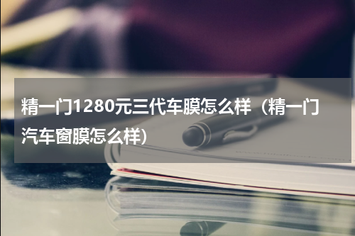 精一门1280元三代车膜怎么样（精一门汽车窗膜怎么样）