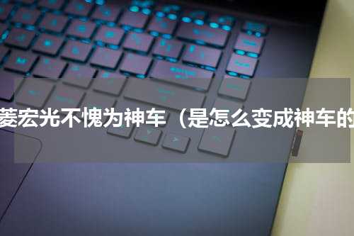 五菱宏光不愧为神车（是怎么变成神车的）
