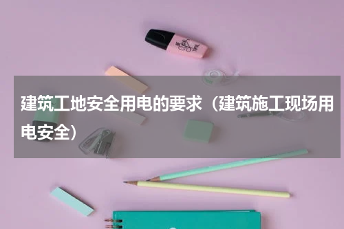 建筑工地安全用电的要求（建筑施工现场用电安全）