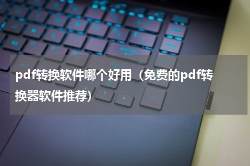 pdf转换软件哪个好用（免费的pdf转换器软件推荐）