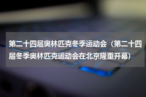 第二十四届奥林匹克冬季运动会（第二十四届冬季奥林匹克运动会在北京隆重开幕）