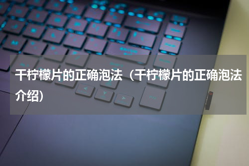 干柠檬片的正确泡法（干柠檬片的正确泡法介绍）