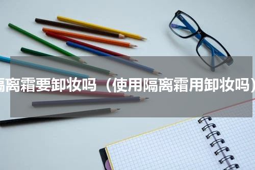 隔离霜要卸妆吗（使用隔离霜用卸妆吗）