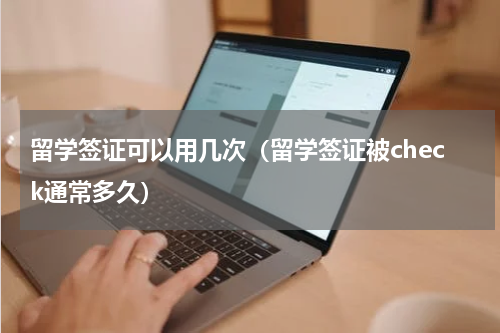 留学签证可以用几次（留学签证被check通常多久）