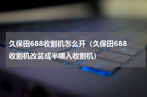 久保田688收割机怎么开（久保田688收割机改装成半喂入收割机）