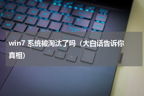 win7 系统被淘汰了吗（大白话告诉你真相）