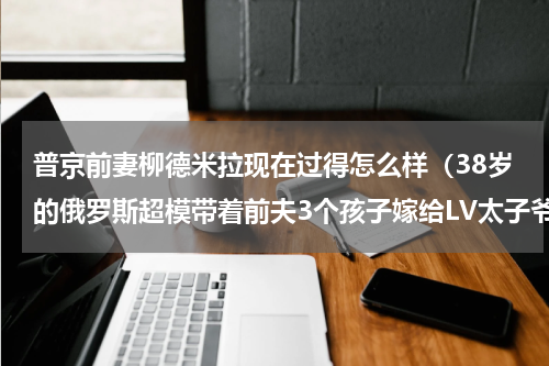普京前妻柳德米拉现在过得怎么样（38岁的俄罗斯超模带着前夫3个孩子嫁给LV太子爷）