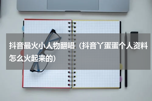抖音最火小人物翻唱（抖音丫蛋蛋个人资料怎么火起来的）