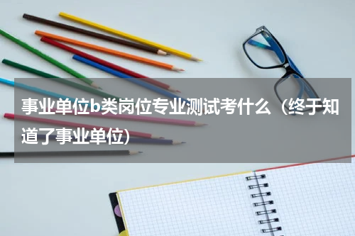 事业单位b类岗位专业测试考什么（终于知道了事业单位）