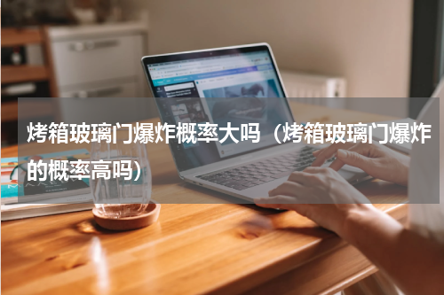 烤箱玻璃门爆炸概率大吗（烤箱玻璃门爆炸的概率高吗）