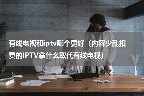 有线电视和iptv哪个更好（内容少乱扣费的IPTV拿什么取代有线电视）