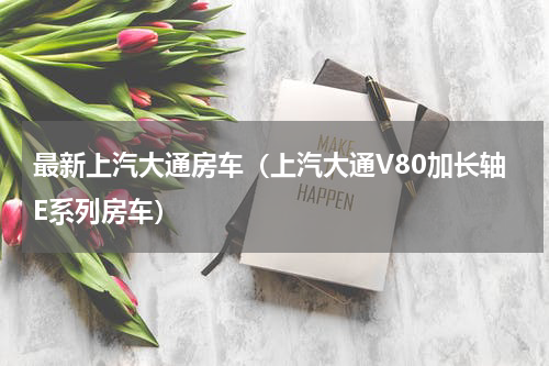 最新上汽大通房车（上汽大通V80加长轴E系列房车）