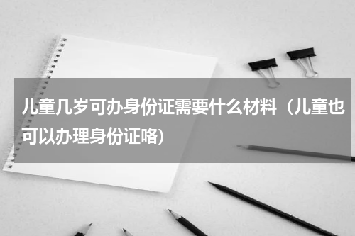 儿童几岁可办身份证需要什么材料（儿童也可以办理身份证咯）