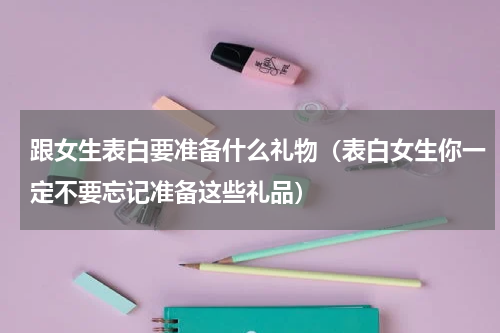 跟女生表白要准备什么礼物（表白女生你一定不要忘记准备这些礼品）