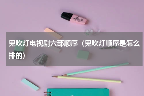 鬼吹灯电视剧六部顺序（鬼吹灯顺序是怎么排的）