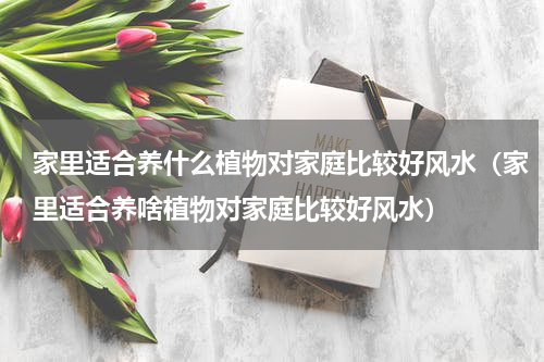 家里适合养什么植物对家庭比较好风水（家里适合养啥植物对家庭比较好风水）