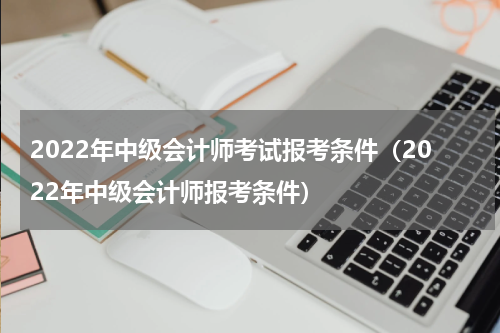 2022年中级会计师考试报考条件（2022年中级会计师报考条件）