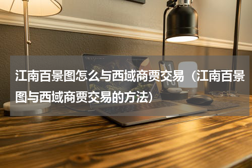 江南百景图怎么与西域商贾交易（江南百景图与西域商贾交易的方法）