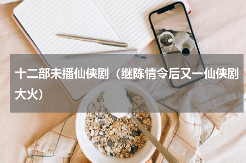 十二部未播仙侠剧（继陈情令后又一仙侠剧大火）