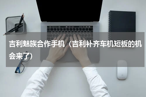 吉利魅族合作手机（吉利补齐车机短板的机会来了）