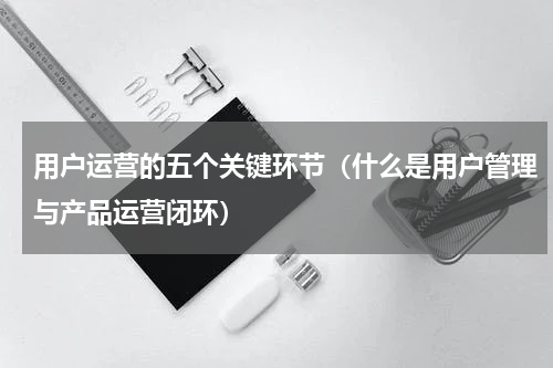 用户运营的五个关键环节（什么是用户管理与产品运营闭环）