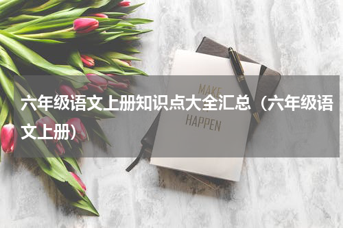 六年级语文上册知识点大全汇总（六年级语文上册）