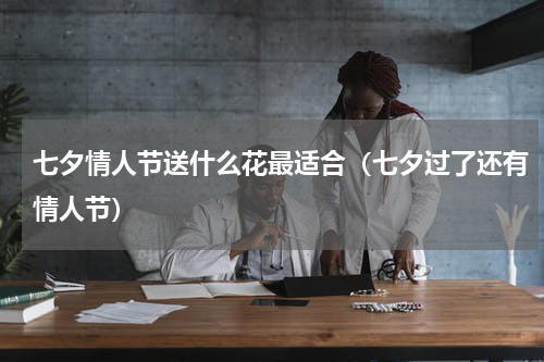 七夕情人节送什么花最适合（七夕过了还有情人节）