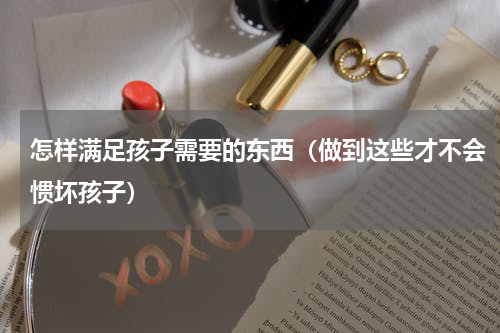 怎样满足孩子需要的东西（做到这些才不会惯坏孩子）