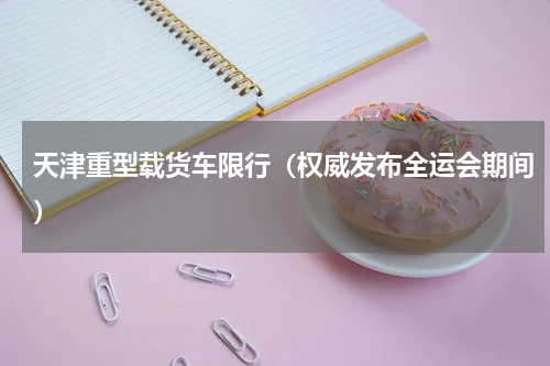 天津重型载货车限行（权威发布全运会期间）