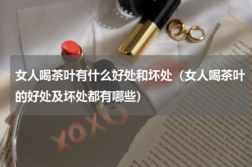 女人喝茶叶有什么好处和坏处（女人喝茶叶的好处及坏处都有哪些）