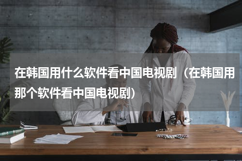 在韩国用什么软件看中国电视剧（在韩国用那个软件看中国电视剧）