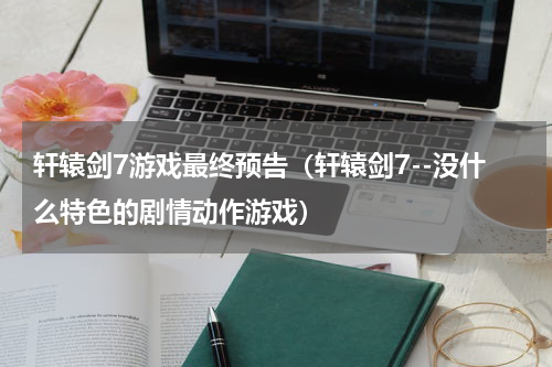 轩辕剑7游戏最终预告（轩辕剑7--没什么特色的剧情动作游戏）