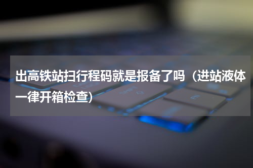 出高铁站扫行程码就是报备了吗（进站液体一律开箱检查）
