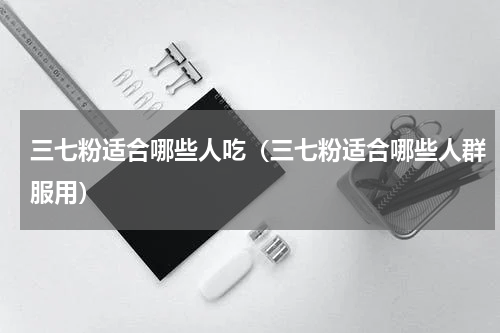 三七粉适合哪些人吃（三七粉适合哪些人群服用）