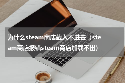 为什么steam商店载入不进去（steam商店报错steam商店加载不出）