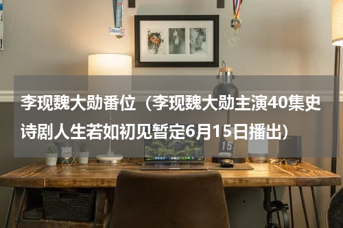 李现魏大勋番位（李现魏大勋主演40集史诗剧人生若如初见暂定6月15日播出）