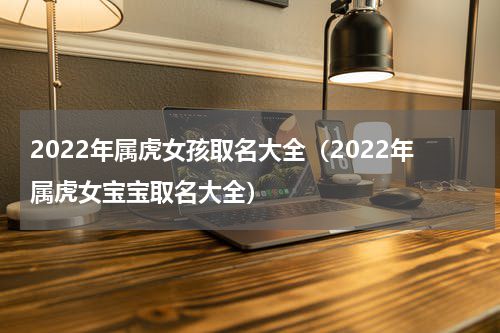 2022年属虎女孩取名大全（2022年属虎女宝宝取名大全）