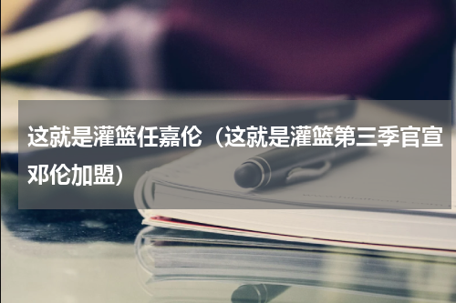这就是灌篮任嘉伦（这就是灌篮第三季官宣邓伦加盟）