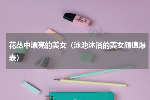 花丛中漂亮的美女（泳池沐浴的美女颜值爆表）