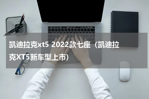 凯迪拉克xt5 2022款七座（凯迪拉克XT5新车型上市）