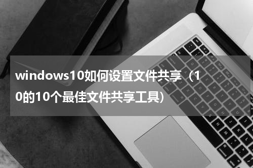 windows10如何设置文件共享（10的10个最佳文件共享工具）