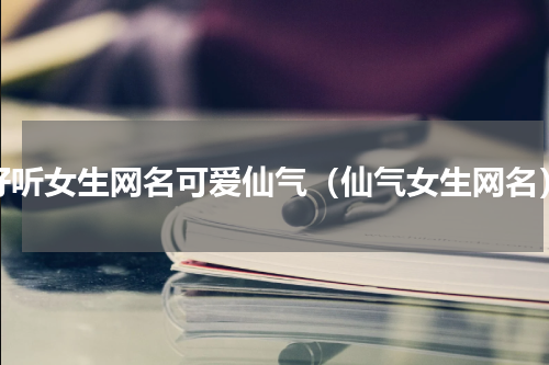 好听女生网名可爱仙气（仙气女生网名）