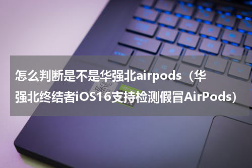 怎么判断是不是华强北airpods（华强北终结者iOS16支持检测假冒AirPods）