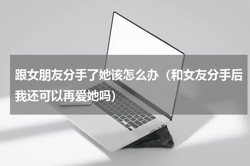 跟女朋友分手了她该怎么办（和女友分手后我还可以再爱她吗）