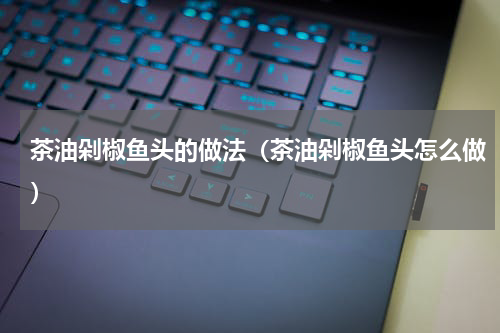 茶油剁椒鱼头的做法（茶油剁椒鱼头怎么做）