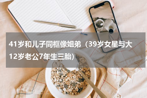 41岁和儿子同框像姐弟（39岁女星与大12岁老公7年生三胎）