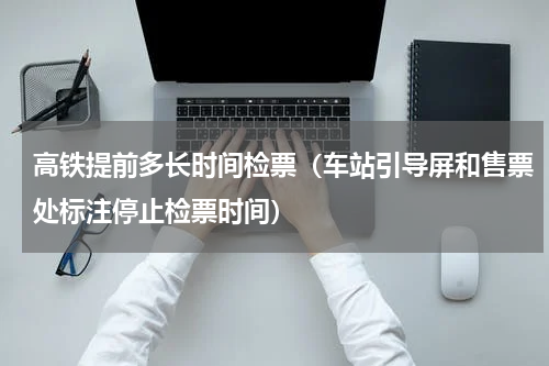 高铁提前多长时间检票（车站引导屏和售票处标注停止检票时间）