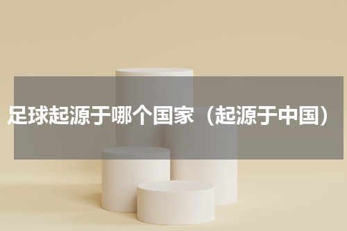 足球起源于哪个国家（起源于中国）