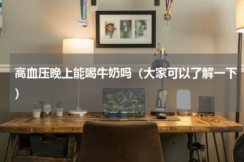 高血压晚上能喝牛奶吗（大家可以了解一下）