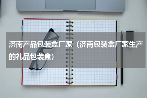 济南产品包装盒厂家（济南包装盒厂家生产的礼品包装盒）